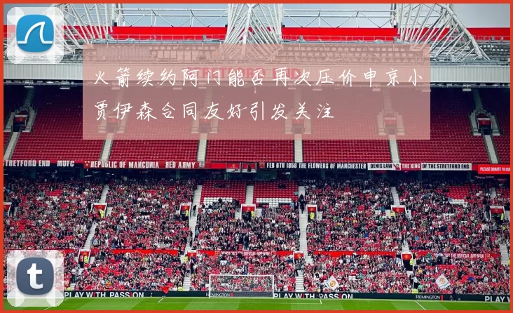 火箭续约阿门能否再次压价申京小贾伊森合同友好引发关注