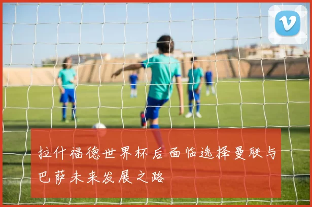 拉什福德世界杯后面临选择曼联与巴萨未来发展之路