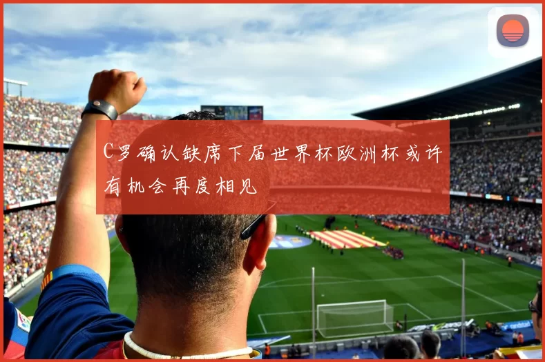 C罗确认缺席下届世界杯欧洲杯或许有机会再度相见