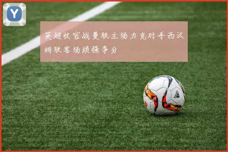 英超收官战曼联主场力克对手西汉姆联客场顽强争分