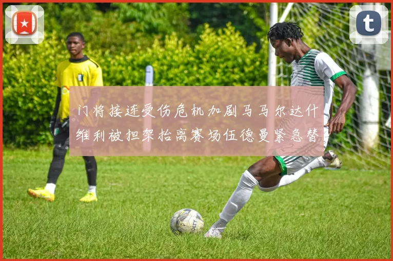 门将接连受伤危机加剧马马尔达什维利被担架抬离赛场伍德曼紧急替补上阵