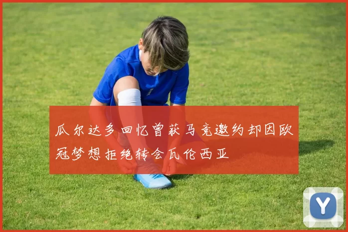 瓜尔达多回忆曾获马竞邀约却因欧冠梦想拒绝转会瓦伦西亚