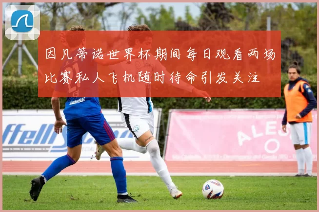 因凡蒂诺世界杯期间每日观看两场比赛私人飞机随时待命引发关注