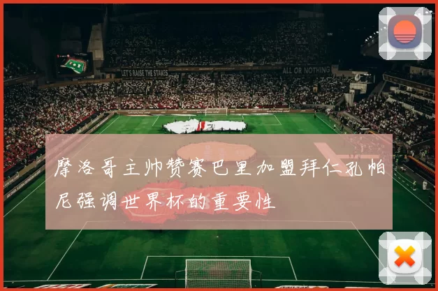 摩洛哥主帅赞赛巴里加盟拜仁孔帕尼强调世界杯的重要性