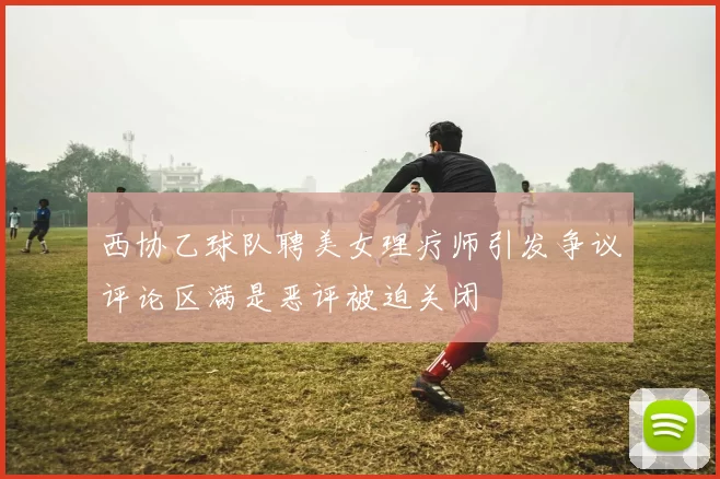 西协乙球队聘美女理疗师引发争议评论区满是恶评被迫关闭