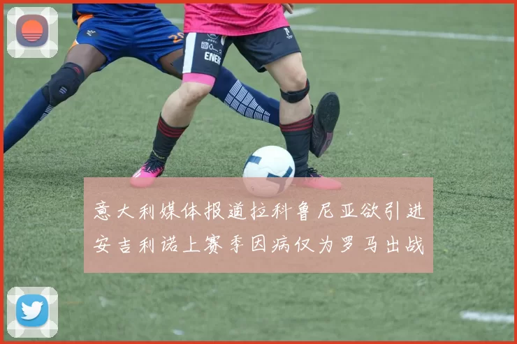 意大利媒体报道拉科鲁尼亚欲引进安吉利诺上赛季因病仅为罗马出战9场