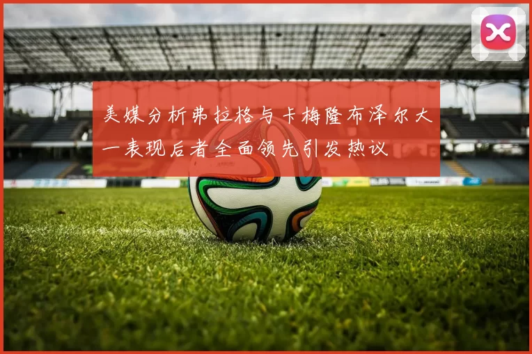 美媒分析弗拉格与卡梅隆布泽尔大一表现后者全面领先引发热议