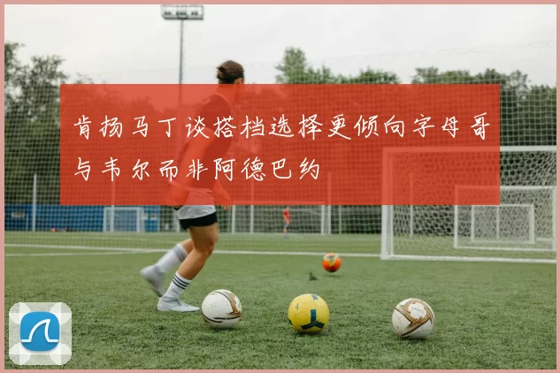 肯扬马丁谈搭档选择更倾向字母哥与韦尔而非阿德巴约