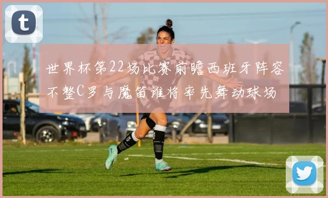 世界杯第22场比赛前瞻西班牙阵容不整C罗与魔笛谁将率先舞动球场