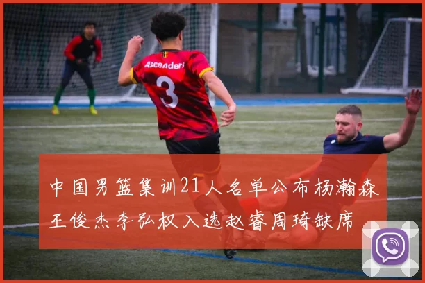 中国男篮集训21人名单公布杨瀚森王俊杰李弘权入选赵睿周琦缺席