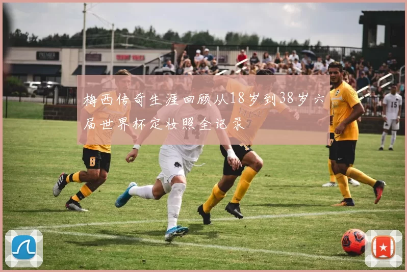 梅西传奇生涯回顾从18岁到38岁六届世界杯定妆照全记录
