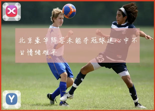 北京豪华阵容未能夺冠球迷心中不甘情绪难平
