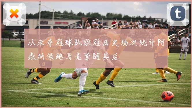 从未夺冠球队欧冠历史场次统计阿森纳领跑马竞紧随其后