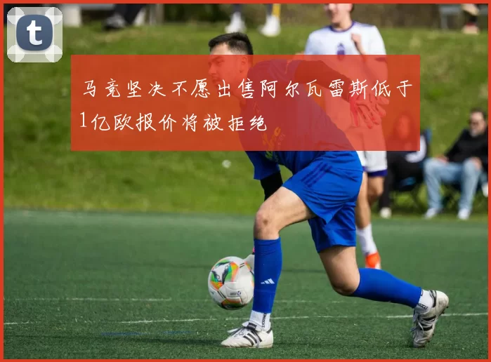 马竞坚决不愿出售阿尔瓦雷斯低于1亿欧报价将被拒绝