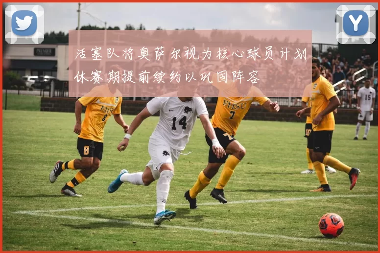 活塞队将奥萨尔视为核心球员计划休赛期提前续约以巩固阵容
