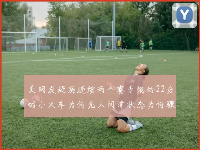 美网友疑惑连续两个赛季场均22分的小火车为何无人问津状态为何骤降